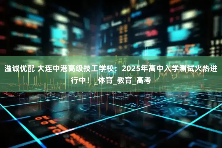 溢诚优配 大连中港高级技工学校：2025年高中入学测试火热进行中！_体育_教育_高考