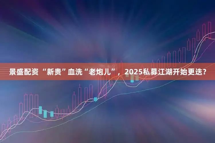 景盛配资 “新贵”血洗“老炮儿”，2025私募江湖开始更迭？