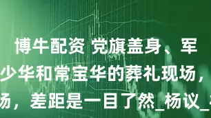 博牛配资 党旗盖身、军人抬棺，杨少华和常宝华的葬礼现场，差距是一目了然_杨议_相声_家族