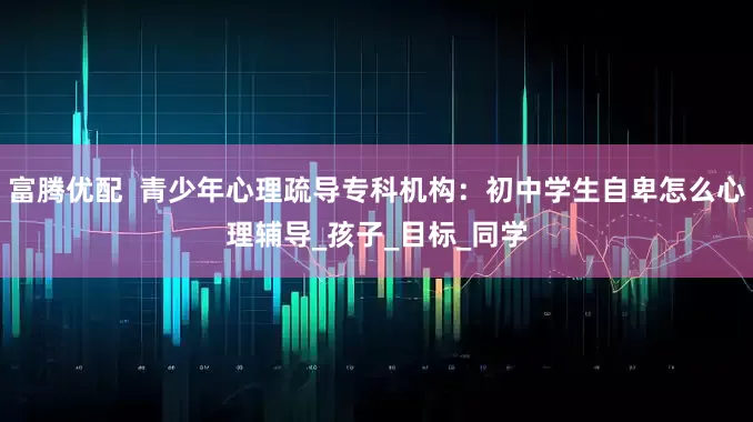 富腾优配  青少年心理疏导专科机构：初中学生自卑怎么心理辅导_孩子_目标_同学