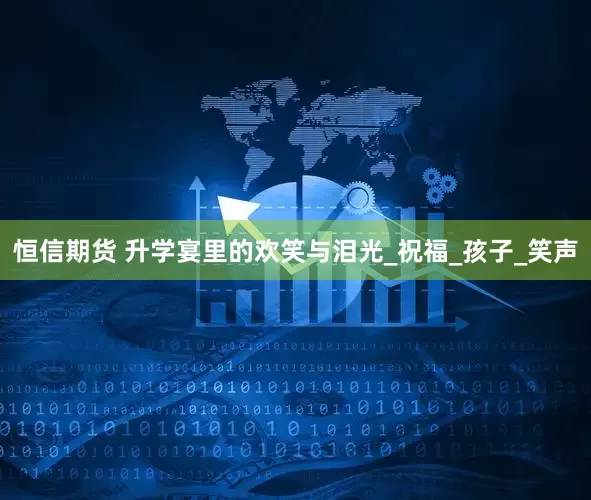 恒信期货 升学宴里的欢笑与泪光_祝福_孩子_笑声