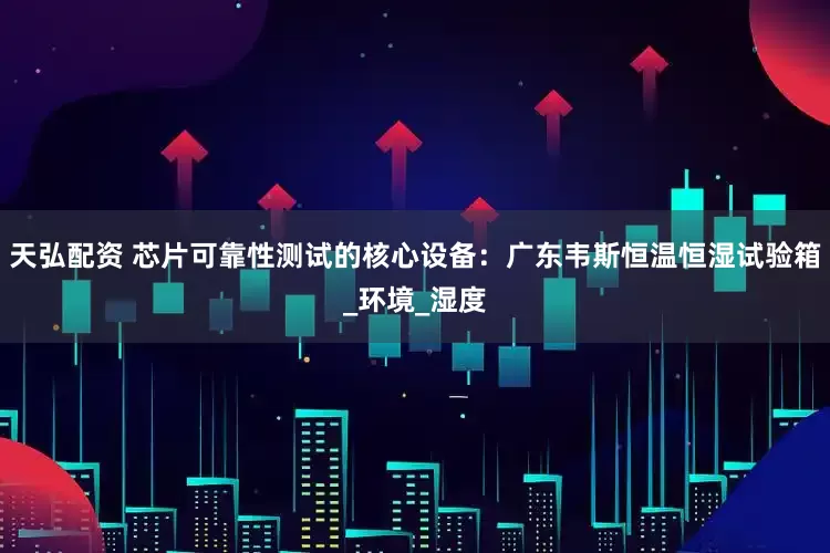 天弘配资 芯片可靠性测试的核心设备：广东韦斯恒温恒湿试验箱_环境_湿度