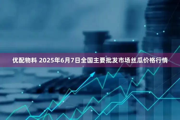 优配物料 2025年6月7日全国主要批发市场丝瓜价格行情