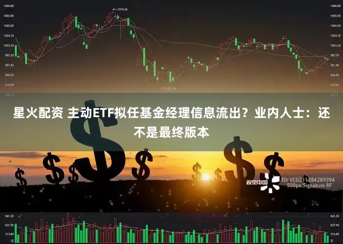星火配资 主动ETF拟任基金经理信息流出？业内人士：还不是最终版本