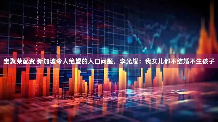 宝聚荣配资 新加坡令人绝望的人口问题，李光耀：我女儿都不结婚不生孩子